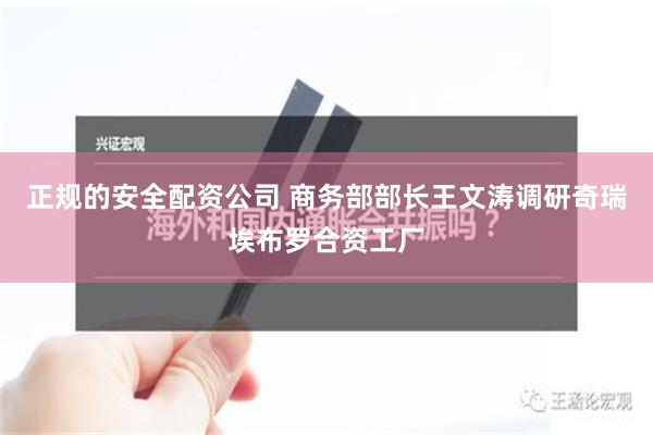 正规的安全配资公司 商务部部长王文涛调研奇瑞埃布罗合资工厂