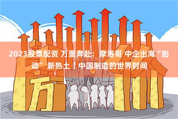 2023股票配资 万里奔赴：摩洛哥 中企出海“胎动” 新热土｜中国制造的世界时间