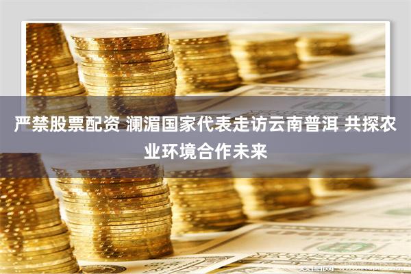 严禁股票配资 澜湄国家代表走访云南普洱 共探农业环境合作未来