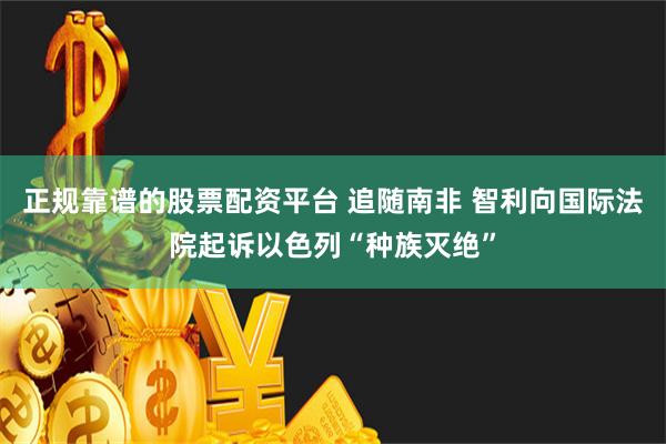 正规靠谱的股票配资平台 追随南非 智利向国际法院起诉以色列“种族灭绝”