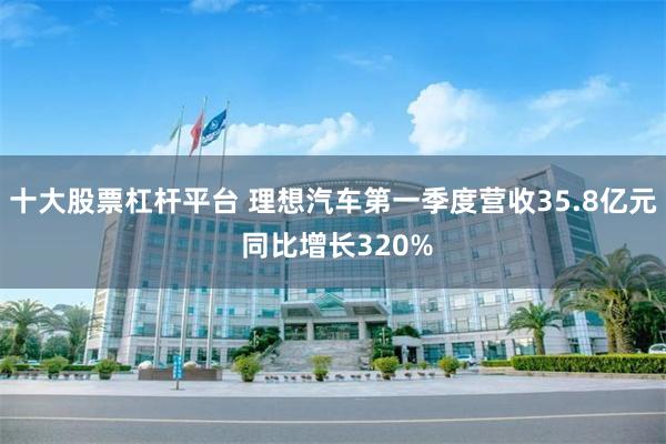 十大股票杠杆平台 理想汽车第一季度营收35.8亿元 同比增长320%