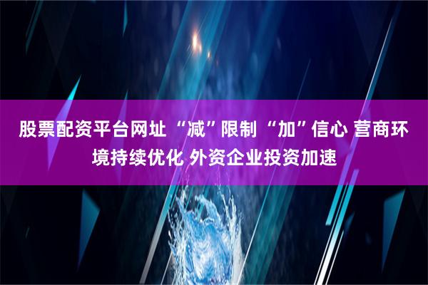 股票配资平台网址 “减”限制 “加”信心 营商环境持续优化 外资企业投资加速