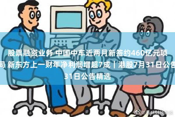 股票融资业务 中国中车近两月新签约460亿元项目合同 新东方上一财年净利润增超7成｜港股7月31日公告精选