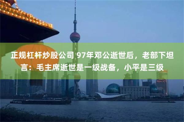 正规杠杆炒股公司 97年邓公逝世后，老部下坦言：毛主席逝世是一级战备，小平是三级