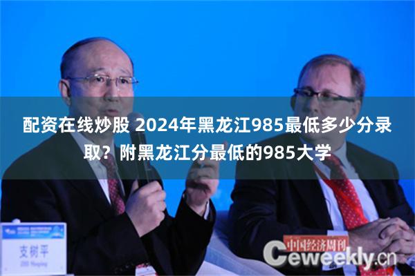 配资在线炒股 2024年黑龙江985最低多少分录取？附黑龙江分最低的985大学