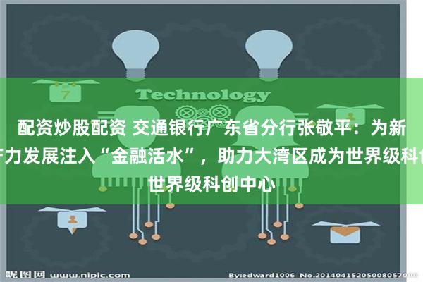 配资炒股配资 交通银行广东省分行张敬平：为新质生产力发展注入“金融活水”，助力大湾区成为世界级科创中心