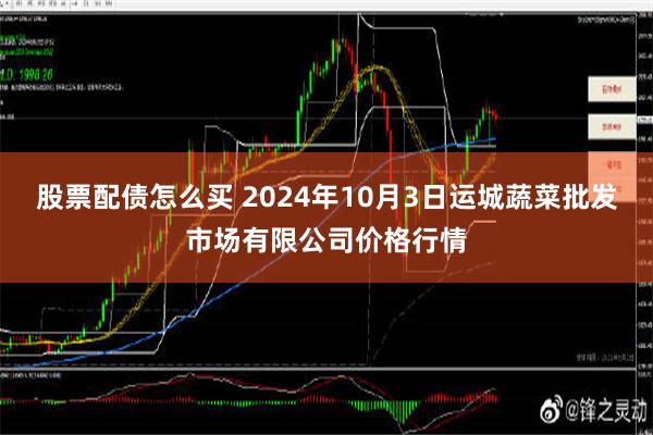 股票配债怎么买 2024年10月3日运城蔬菜批发市场有限公司价格行情