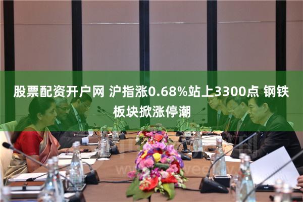 股票配资开户网 沪指涨0.68%站上3300点 钢铁板块掀涨停潮