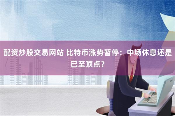 配资炒股交易网站 比特币涨势暂停：中场休息还是已至顶点？