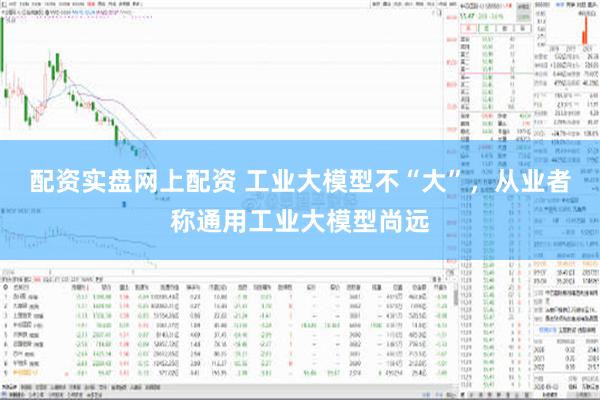 配资实盘网上配资 工业大模型不“大”，从业者称通用工业大模型尚远