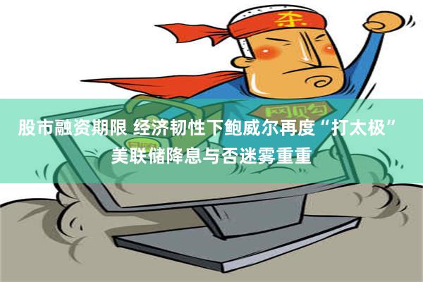 股市融资期限 经济韧性下鲍威尔再度“打太极” 美联储降息与否迷雾重重