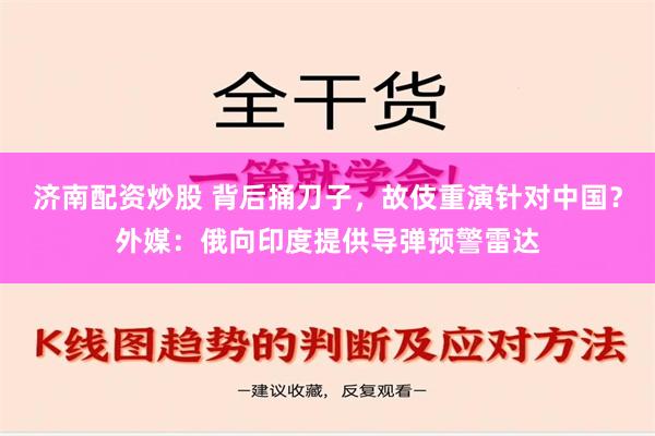 济南配资炒股 背后捅刀子，故伎重演针对中国？外媒：俄向印度提供导弹预警雷达