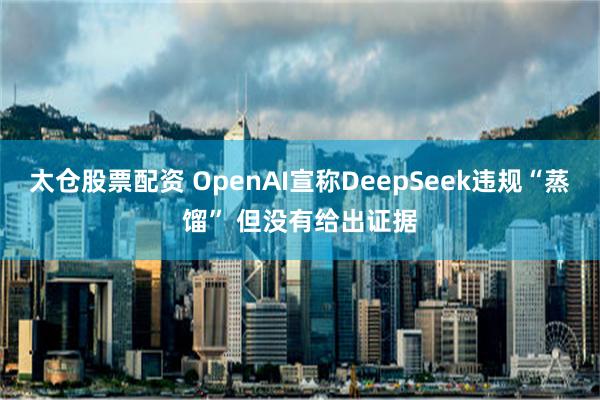 太仓股票配资 OpenAI宣称DeepSeek违规“蒸馏” 但没有给出证据