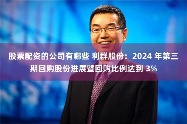 股票配资的公司有哪些 利群股份：2024 年第三期回购股份进展暨回购比例达到 3%