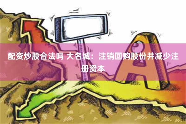 配资炒股合法吗 大名城：注销回购股份并减少注册资本