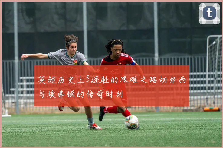 英超历史上5连胜的艰难之路切尔西与埃弗顿的传奇时刻