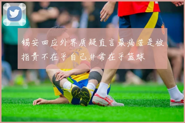 锡安回应外界质疑直言最痛苦是被指责不在乎自己非常在乎篮球