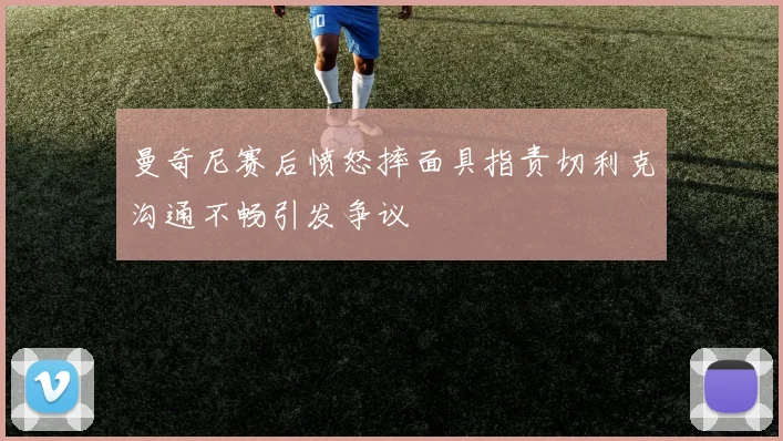 曼奇尼赛后愤怒摔面具指责切利克沟通不畅引发争议