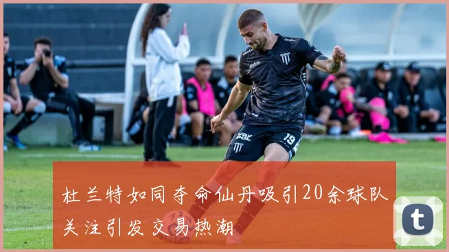 杜兰特如同夺命仙丹吸引20余球队关注引发交易热潮