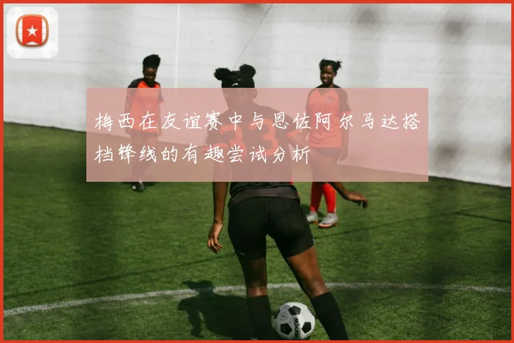 梅西在友谊赛中与恩佐阿尔马达搭档锋线的有趣尝试分析