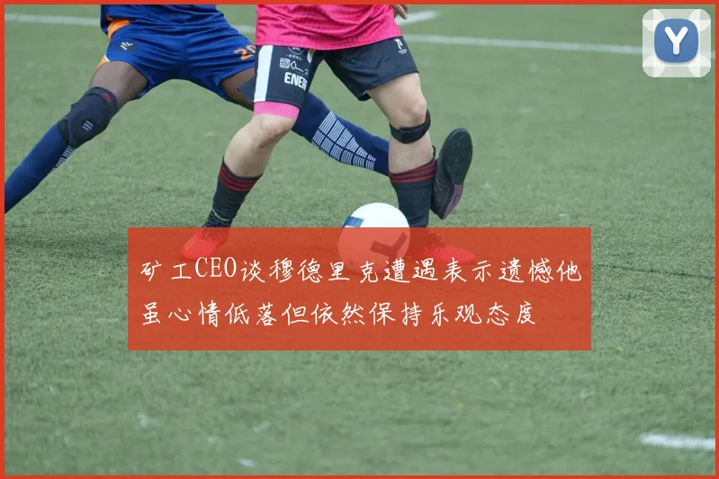 矿工CEO谈穆德里克遭遇表示遗憾他虽心情低落但依然保持乐观态度