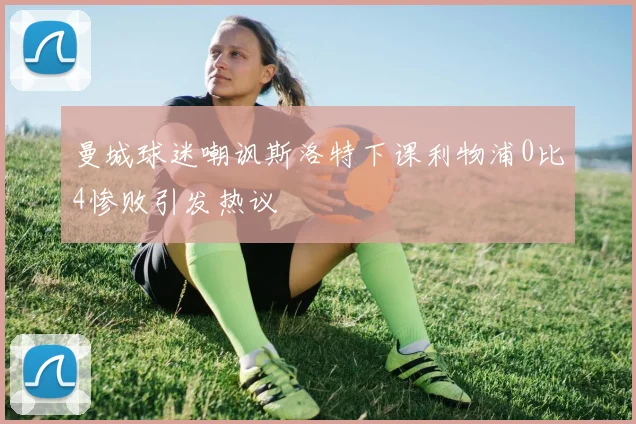 曼城球迷嘲讽斯洛特下课利物浦0比4惨败引发热议