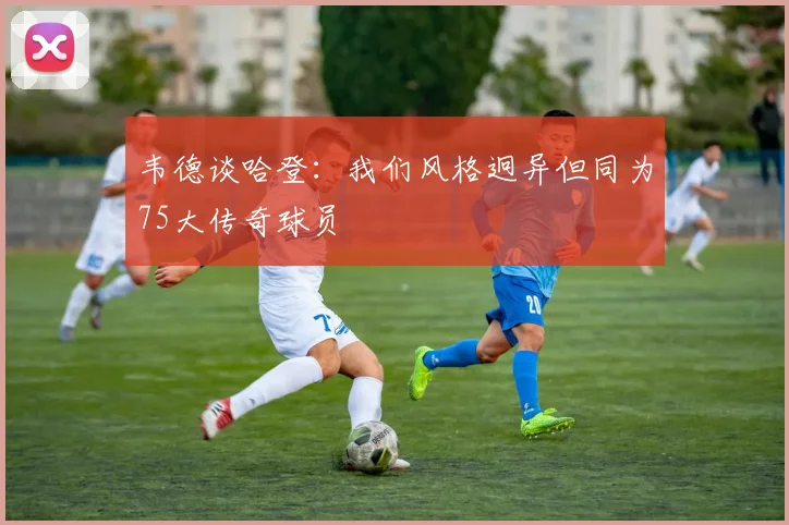 韦德谈哈登：我们风格迥异但同为75大传奇球员