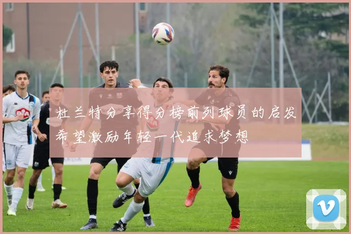 杜兰特分享得分榜前列球员的启发希望激励年轻一代追求梦想
