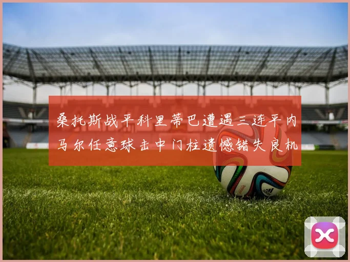 桑托斯战平科里蒂巴遭遇三连平内马尔任意球击中门柱遗憾错失良机