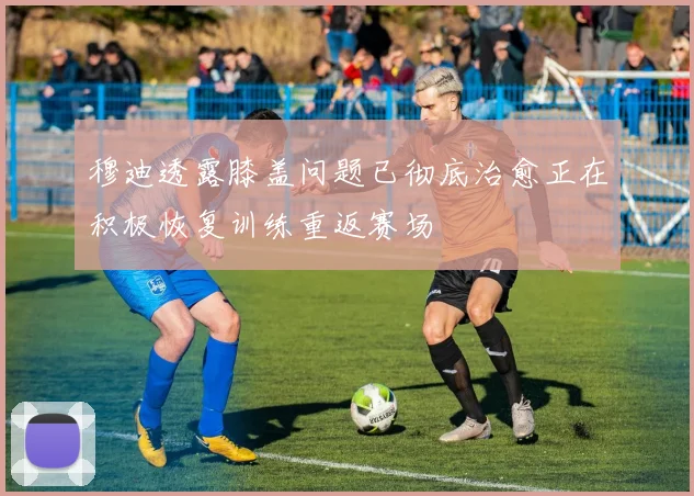 穆迪透露膝盖问题已彻底治愈正在积极恢复训练重返赛场