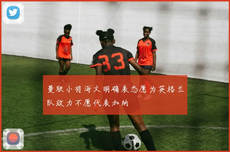 曼联小将海文明确表态愿为英格兰队效力不愿代表加纳