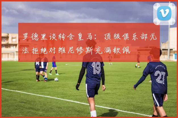 罗德里谈转会皇马：顶级俱乐部无法拒绝对维尼修斯充满钦佩