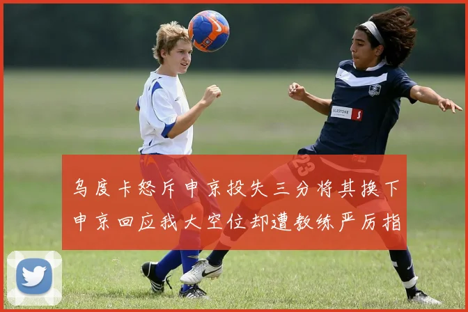 乌度卡怒斥申京投失三分将其换下申京回应我大空位却遭教练严厉指责