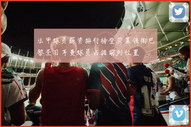 法甲球员薪资排行榜登贝莱领衔巴黎圣日耳曼球员占据前列位置