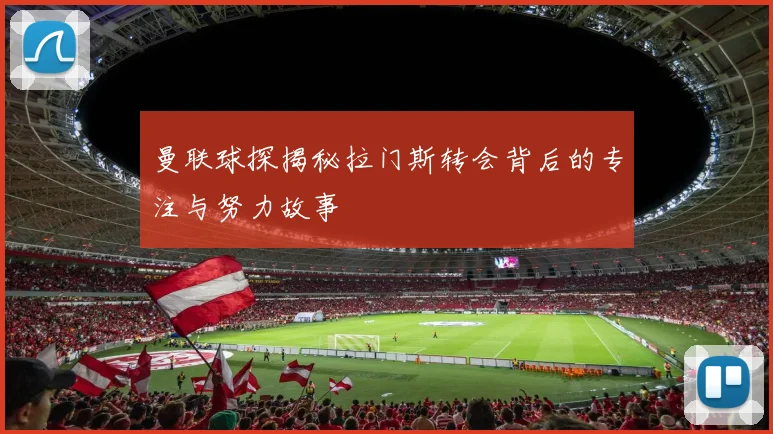 曼联球探揭秘拉门斯转会背后的专注与努力故事