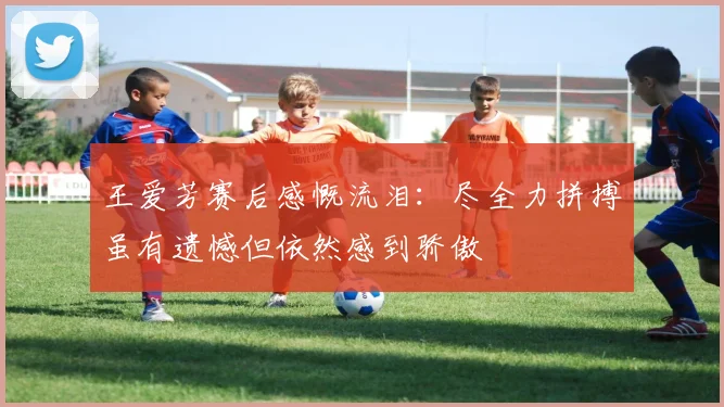 王爱芳赛后感慨流泪：尽全力拼搏虽有遗憾但依然感到骄傲