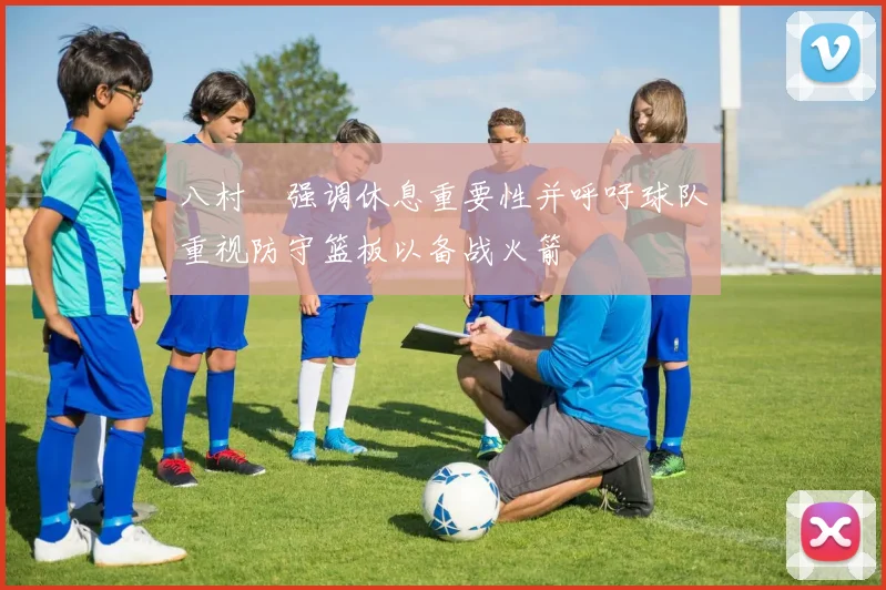 八村塁强调休息重要性并呼吁球队重视防守篮板以备战火箭