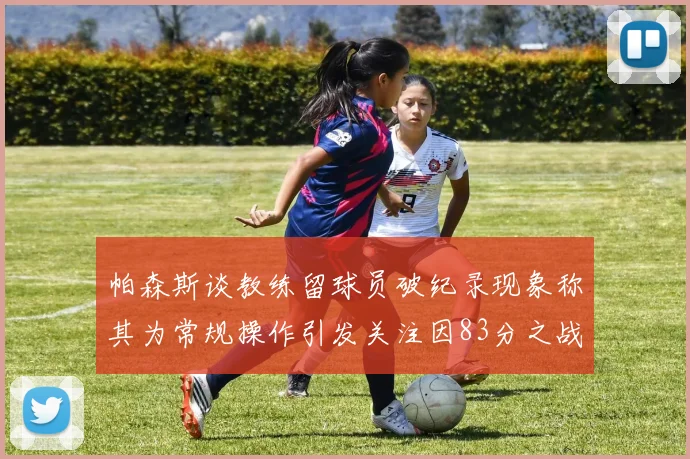 帕森斯谈教练留球员破纪录现象称其为常规操作引发关注因83分之战