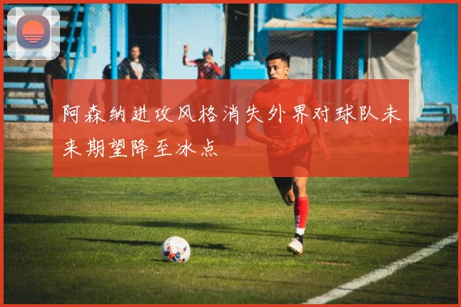 阿森纳进攻风格消失外界对球队未来期望降至冰点