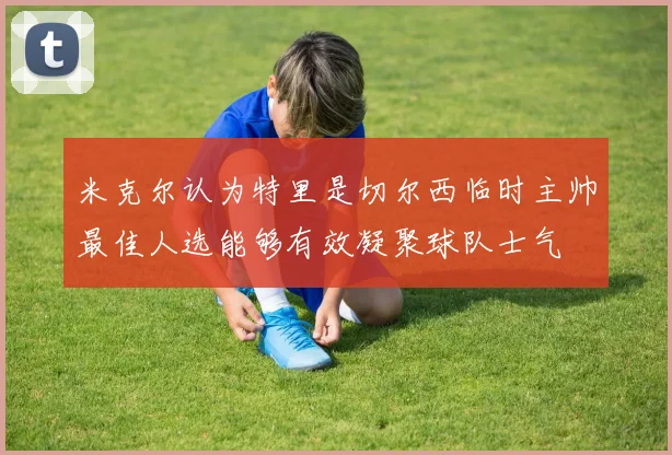 米克尔认为特里是切尔西临时主帅最佳人选能够有效凝聚球队士气