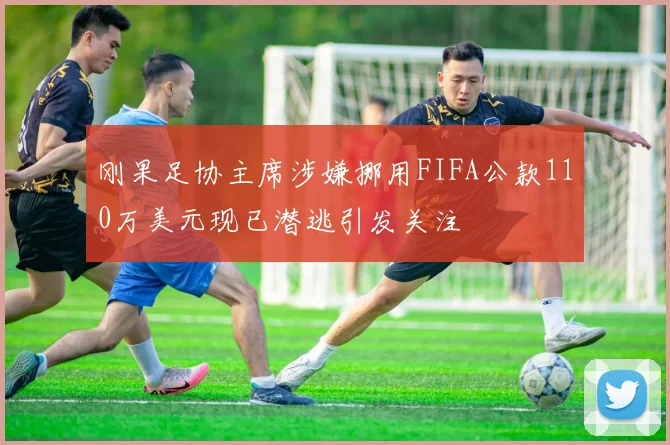 刚果足协主席涉嫌挪用FIFA公款110万美元现已潜逃引发关注