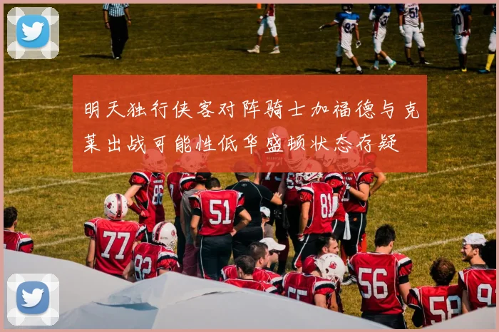 明天独行侠客对阵骑士加福德与克莱出战可能性低华盛顿状态存疑