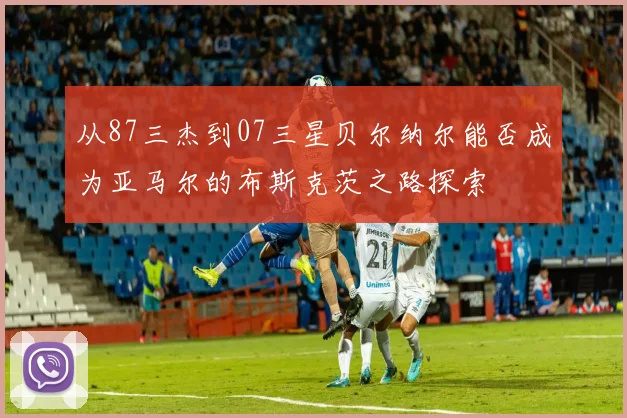 从87三杰到07三星贝尔纳尔能否成为亚马尔的布斯克茨之路探索