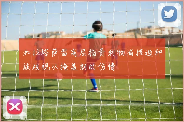 加拉塔萨雷高层指责利物浦捏造种族歧视以掩盖朗的伤情