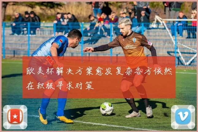 欧美杯解决方案愈发复杂各方依然在积极寻求对策