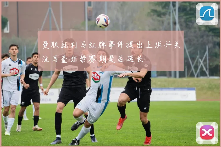 曼联就利马红牌事件提出上诉并关注马奎尔禁赛期是否延长