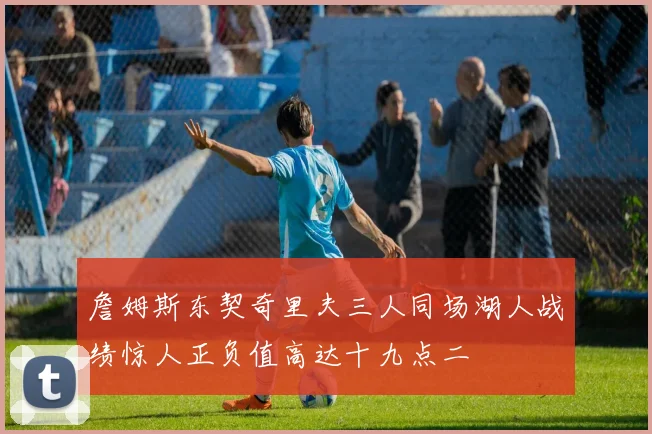 詹姆斯东契奇里夫三人同场湖人战绩惊人正负值高达十九点二