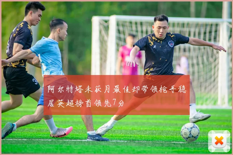 阿尔特塔未获月最佳却带领枪手稳居英超榜首领先7分