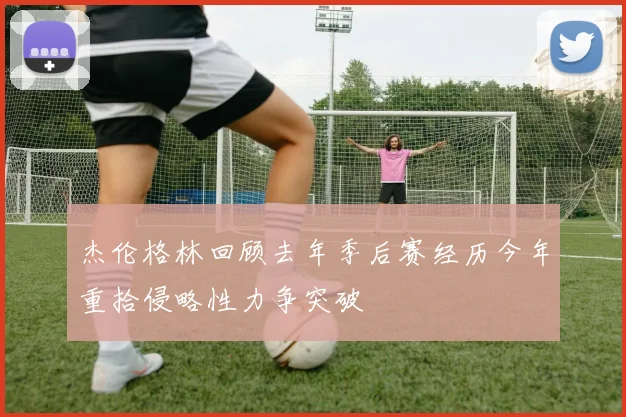 杰伦格林回顾去年季后赛经历今年重拾侵略性力争突破