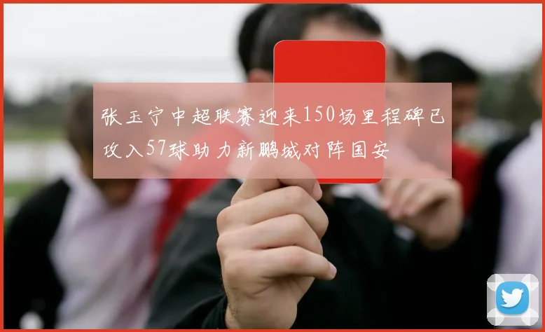 张玉宁中超联赛迎来150场里程碑已攻入57球助力新鹏城对阵国安
